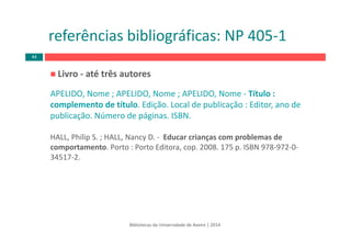 Livro ‐ até três autores
APELIDO, Nome ; APELIDO, Nome ; APELIDO, Nome ‐ Título : 
complemento de título. Edição. Local de publicação : Editor, ano de 
publicação. Número de páginas. ISBN.
HALL, Philip S. ; HALL, Nancy D. ‐ Educar crianças com problemas de 
comportamento. Porto : Porto Editora, cop. 2008. 175 p. ISBN 978‐972‐0‐
34517‐2.
Bibliotecas da Universidade de Aveiro | 2014
referências bibliográficas: NP 405‐1
44
 
