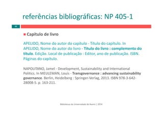 Capítulo de livro
APELIDO, Nome do autor do capítulo ‐ Título do capítulo. In 
APELIDO, Nome do autor do livro ‐ Título do livro : complemento do 
título. Edição. Local de publicação : Editor, ano de publicação. ISBN. 
Páginas do capítulo.
NAPOLITANO, Jamel ‐ Development, Sustainability and International 
Politics. In MEULEMAN, Louis ‐ Transgovernance : advancing sustainability
governance. Berlin, Heidelberg : Springer‐Verlag, 2013. ISBN 978‐3‐642‐
28008‐5. p. 163‐211.
Bibliotecas da Universidade de Aveiro | 2014
referências bibliográficas: NP 405‐1
46
 