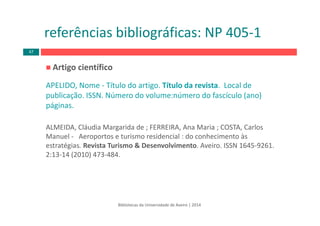 Artigo científico 
APELIDO, Nome ‐ Título do artigo. Título da revista.  Local de 
publicação. ISSN. Número do volume:número do fascículo (ano) 
páginas.
ALMEIDA, Cláudia Margarida de ; FERREIRA, Ana Maria ; COSTA, Carlos 
Manuel ‐ Aeroportos e turismo residencial : do conhecimento às 
estratégias. Revista Turismo & Desenvolvimento. Aveiro. ISSN 1645‐9261. 
2:13‐14 (2010) 473‐484.
Bibliotecas da Universidade de Aveiro | 2014
referências bibliográficas: NP 405‐1
47
 
