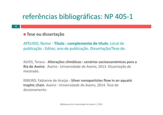 Tese ou dissertação
APELIDO, Nome ‐ Título : complemento de título. Local de 
publicação : Editor, ano de publicação. Dissertação/Tese de.
ALVES, Teresa ‐ Alterações climáticas : cenários socioeconómicos para a 
Ria de Aveiro.  Aveiro : Universidade de Aveiro, 2013. Dissertação de 
mestrado.
RIBEIRO, Fabianne de Araújo ‐ Silver nanoparticles flow in an aquatic
trophic chain. Aveiro : Universidade de Aveiro, 2014. Tese de 
doutoramento.
Bibliotecas da Universidade de Aveiro | 2014
referências bibliográficas: NP 405‐1
48
 