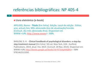Bibliotecas da Universidade de Aveiro | 2014
referências bibliográficas: NP 405‐4
Livro eletrónico (e‐book) 
APELIDO, Nome ‐ Título [Em linha]. Edição. Local de edição : Editor, 
ano, actual./rev. Mês abreviado Ano de atualização/revisão. 
[Consult. dia mês abreviado Ano]. Disponível em 
WWW:<URL:http://www.xxxxxx>. ISBN.
BARLOW, D. H. ‐ Clinical handbook of psychological disorders: a step‐by‐
step treatment manual [Em linha]. 5th ed. New York, USA : Guilford 
Publications, 2014, atual. Fev. 2014. [Consult. 20 Nov. 2014]. Disponível em 
WWW:<URL:http://books.google.pt/books?id=FCTyAgAAQBAJ>. ISBN 
9781462513260.
50
 