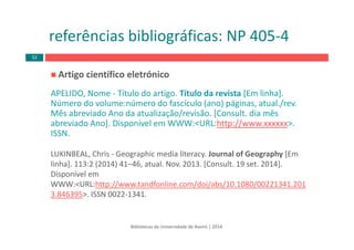 Bibliotecas da Universidade de Aveiro | 2014
referências bibliográficas: NP 405‐4
Artigo científico eletrónico 
APELIDO, Nome ‐ Título do artigo. Título da revista [Em linha]. 
Número do volume:número do fascículo (ano) páginas, atual./rev.
Mês abreviado Ano da atualização/revisão. [Consult. dia mês 
abreviado Ano]. Disponível em WWW:<URL:http://www.xxxxxx>. 
ISSN.
LUKINBEAL, Chris ‐ Geographic media literacy. Journal of Geography [Em 
linha]. 113:2 (2014) 41–46, atual. Nov. 2013. [Consult. 19 set. 2014]. 
Disponível em 
WWW:<URL:http://www.tandfonline.com/doi/abs/10.1080/00221341.201
3.846395>. ISSN 0022‐1341.
52
 