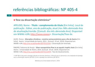 Tese ou dissertação eletrónica*
APELIDO, Nome ‐ Título : complemento de título [Em linha]. Local de 
publicação : Editor, ano de publicação, atual./rev. Mês abreviado Ano 
de atualização/revisão. [Consult. dia mês abreviado Ano]. Disponível 
em WWW:<URL:http://www.xxxxxx>. Dissertação/Tese de.
ALVES, Teresa ‐ Alterações climáticas : cenários socioeconómicos para a Ria de Aveiro [Em 
linha].  Aveiro : Universidade de Aveiro, 2013.  [Consult. 19 set. 2014]. Disponível em 
WWW:<URL:http://ria.ua.pt/handle/10773/12141>. Dissertação de mestrado.
RIBEIRO, Fabianne de Araújo ‐ Silver nanoparticles flow in an aquatic trophic chain [Em linha]. 
Aveiro : Universidade de Aveiro, 2014. [Consult. 19 set. 2014]. Disponível em 
WWW:<URL:http://ria.ua.pt/handle/10773/12478>. Tese de doutoramento.
* A NP 405‐4 não prevê a tipologia indicada em formato eletrónico. A fórmula que se apresenta é uma adaptação da tipologia 
tese ou dissertação impressa (NP 405‐1) com a tipologia livro eletrónico (NP 405‐4).
Bibliotecas da Universidade de Aveiro | 2014
referências bibliográficas: NP 405‐4
53
 
