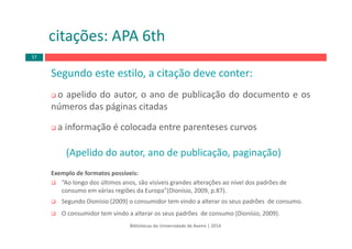 citações: APA 6th
Bibliotecas da Universidade de Aveiro | 2014
Segundo este estilo, a citação deve conter:
o apelido do autor, o ano de publicação do documento e os
números das páginas citadas
a informação é colocada entre parenteses curvos
(Apelido do autor, ano de publicação, paginação)
Exemplo de formatos possíveis:
“Ao longo dos últimos anos, são visíveis grandes alterações ao nível dos padrões de 
consumo em várias regiões da Europa”(Dionísio, 2009, p.87).
Segundo Dionísio (2009) o consumidor tem vindo a alterar os seus padrões  de consumo.
O consumidor tem vindo a alterar os seus padrões  de consumo (Dionísio, 2009).
57
 