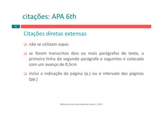 Bibliotecas da Universidade de Aveiro | 2014
citações: APA 6th
Citações diretas extensas
não se utilizam aspas
se forem transcritos dois ou mais parágrafos de texto, a
primeira linha do segundo parágrafo e seguintes é colocada
com um avanço de 0,5cm
inclui a indicação da página (p.) ou o intervalo das páginas
(pp.)
61
 