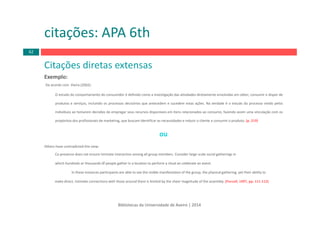 Bibliotecas da Universidade de Aveiro | 2014
Citações diretas extensas
Exemplo:
De acordo com Vieira (2002):
O estudo do comportamento do consumidor é definido como a investigação das atividades diretamente envolvidas em obter, consumir e dispor de
produtos e serviços, incluindo os processos decisórios que antecedem e sucedem estas ações. Na verdade é o estudo do processo vivido pelos
indivíduos ao tomarem decisões de empregar seus recursos disponíveis em itens relacionados ao consumo, fazendo assim uma vinculação com os
propósitos dos profissionais de marketing, que buscam identificar as necessidades e induzir o cliente a consumir o produto. (p. 219)
ou
Others have contradicted this view:
Ca‐presence does not ensure intimate interaction among all group members. Consider large‐scale social gatherings in
which hundreds or thousands 0f people gather in a location to perform a ritual an celebrate an event.
ln these instances participants are able to see the visible manifestation of the group, the physical gathering, yet their ability to
make direct, Intimate connections with those around them is limited by the sheer magnitude of the assembly. (Purcell, 1997, pp. 111‐112)
citações: APA 6th
62
 