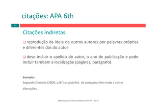 Citações indiretas
reprodução da ideia de outros autores por palavras próprias
e diferentes das do autor
deve incluir o apelido do autor, o ano de publicação e pode
incluir também a localização (páginas, parágrafo)
Exemplos:
Segundo Dionísio (2009, p.87) os padrões  de consumo têm vindo a sofrer 
alterações.
citações: APA 6th
Bibliotecas da Universidade de Aveiro | 2014
63
 