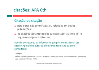 Bibliotecas da Universidade de Aveiro | 2014
Citação de citação 
para obras não consultadas ou referidas em outras 
publicações
as citações são antecedidas da expressão “as cited in”  e
seguem a seguinte estrutura:
Apelido do autor ou da informação que pretende salientar (as
cited in Apelido do autor da obra consultada, Ano da obra
consultada).
Exemplo:
Adams asserts in her book Chicken Little that "without a doubt, the chicken came before the
egg" (as cited in Smith, 2005).
citações: APA 6th
64
 