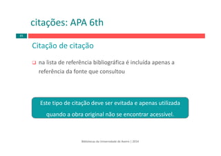 Bibliotecas da Universidade de Aveiro | 2014
Citação de citação 
na lista de referência bibliográfica é incluída apenas a 
referência da fonte que consultou
citações: APA 6th
65
Este tipo de citação deve ser evitada e apenas utilizada 
quando a obra original não se encontrar acessível.
 