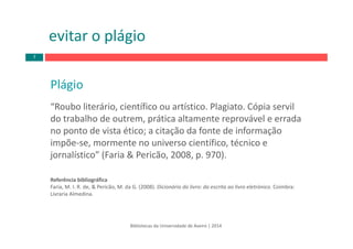Plágio
“Roubo literário, científico ou artístico. Plagiato. Cópia servil 
do trabalho de outrem, prática altamente reprovável e errada 
no ponto de vista ético; a citação da fonte de informação 
impõe‐se, mormente no universo científico, técnico e 
jornalístico” (Faria & Pericão, 2008, p. 970). 
Referência bibliográfica
Faria, M. I. R. de, & Pericão, M. da G. (2008). Dicionário do livro: da escrita ao livro eletrónico. Coimbra: 
Livraria Almedina.
Bibliotecas da Universidade de Aveiro | 2014
evitar o plágio
7
 