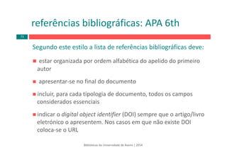 Segundo este estilo a lista de referências bibliográficas deve:
estar organizada por ordem alfabética do apelido do primeiro 
autor
apresentar‐se no final do documento
incluir, para cada tipologia de documento, todos os campos 
considerados essenciais
indicar o digital object identifier (DOI) sempre que o artigo/livro 
eletrónico o apresentem. Nos casos em que não existe DOI 
coloca‐se o URL
referências bibliográficas: APA 6th
Bibliotecas da Universidade de Aveiro | 2014
73
 