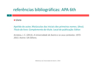 Livro
Apelido do autor, Maiúsculas das iniciais dos primeiros nomes. (Ano). 
Título do livro: Complemento do título. Local de publicação: Editor.
Arroteia, J. C. (2013). A Universidade de Aveiro e os seus contextos: 1973‐
2013. Aveiro: UA Editora.
Bibliotecas da Universidade de Aveiro | 2014
referências bibliográficas: APA 6th
76
 