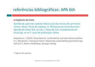 Capítulo de livro
Apelido do autor do capítulo, Maiúsculas das iniciais dos primeiros
nomes. (Ano). Título do capítulo. In  Maiúscula da inicial do nome. 
Apelido do editor (Ed. ou Eds.), Título do livro: Complemento de 
título (pp. xx‐xx*). Local de publicação: Editor.
Napolitano, J. (2013). Development, sustainability and international politics. 
In L. Meuleman, Transgovernance: Advancing sustainability governance (pp. 
163‐211*). Berlin, Heidelberg: Springer‐Verlag.
* Páginas do capítulo
Bibliotecas da Universidade de Aveiro | 2014
referências bibliográficas: APA 6th
77
 