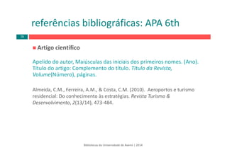 Artigo científico
Apelido do autor, Maiúsculas das iniciais dos primeiros nomes. (Ano).  
Título do artigo: Complemento do título. Título da Revista, 
Volume(Número), páginas.
Almeida, C.M., Ferreira, A.M., & Costa, C.M. (2010).  Aeroportos e turismo 
residencial: Do conhecimento às estratégias. Revista Turismo & 
Desenvolvimento, 2(13/14), 473‐484.
Bibliotecas da Universidade de Aveiro | 2014
referências bibliográficas: APA 6th
78
 