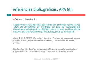 Tese ou dissertação
Apelido do autor, Maiúsculas das iniciais dos primeiros nomes. (Ano).
Título da dissertação de mestrado ou tese de doutoramento:
Complemento de título (Unpublished master’s thesis ou Unpublished
doctoral dissertation) Nome da Instituição, Local da instituição.
Alves, T. M. G. (2013). Alterações climáticas: Cenários socioeconómicos para 
a Ria de Aveiro (Unpublished master’s thesis) Universidade de Aveiro, 
Aveiro. 
Ribeiro, F. A. (2014). Silver nanoparticles flow in an aquatic trophic chain
(Unpublished doctoral dissertation), Universidade de Aveiro, Aveiro.
Bibliotecas da Universidade de Aveiro | 2014
referências bibliográficas: APA 6th
79
 