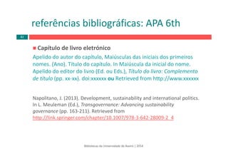 Capítulo de livro eletrónico 
Apelido do autor do capítulo, Maiúsculas das iniciais dos primeiros
nomes. (Ano). Título do capítulo. In Maiúscula da inicial do nome. 
Apelido do editor do livro (Ed. ou Eds.), Título do livro: Complemento
de título (pp. xx‐xx). doi:xxxxxx ou Retrieved from http://www.xxxxxx
Napolitano, J. (2013). Development, sustainability and international politics. 
In L. Meuleman (Ed.), Transgovernance: Advancing sustainability
governance (pp. 163‐211). Retrieved from
http://link.springer.com/chapter/10.1007/978‐3‐642‐28009‐2_4
Bibliotecas da Universidade de Aveiro | 2014
referências bibliográficas: APA 6th
82
 