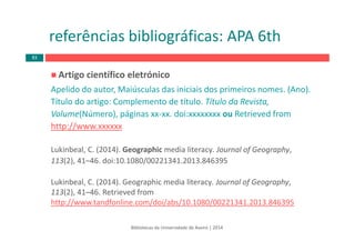 Artigo científico eletrónico
Apelido do autor, Maiúsculas das iniciais dos primeiros nomes. (Ano).  
Título do artigo: Complemento de título. Título da Revista, 
Volume(Número), páginas xx‐xx. doi:xxxxxxxx ou Retrieved from
http://www.xxxxxx 
Lukinbeal, C. (2014). Geographic media literacy. Journal of Geography, 
113(2), 41–46. doi:10.1080/00221341.2013.846395
Lukinbeal, C. (2014). Geographic media literacy. Journal of Geography, 
113(2), 41–46. Retrieved from
http://www.tandfonline.com/doi/abs/10.1080/00221341.2013.846395
Bibliotecas da Universidade de Aveiro | 2014
referências bibliográficas: APA 6th
83
 