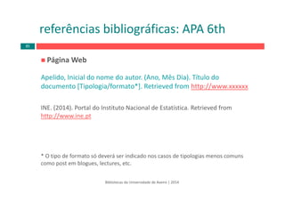 Página Web 
Apelido, Inicial do nome do autor. (Ano, Mês Dia). Título do 
documento [Tipologia/formato*]. Retrieved from http://www.xxxxxx
INE. (2014). Portal do Instituto Nacional de Estatística. Retrieved from
http://www.ine.pt
* O tipo de formato só deverá ser indicado nos casos de tipologias menos comuns 
como post em blogues, lectures, etc.
Bibliotecas da Universidade de Aveiro | 2014
referências bibliográficas: APA 6th
85
 