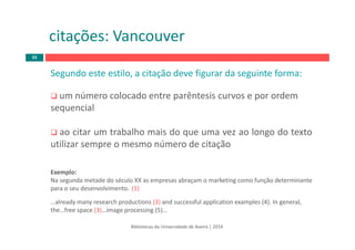 Bibliotecas da Universidade de Aveiro | 2014
Segundo este estilo, a citação deve figurar da seguinte forma:
um número colocado entre parêntesis curvos e por ordem
sequencial
ao citar um trabalho mais do que uma vez ao longo do texto
utilizar sempre o mesmo número de citação
Exemplo:
Na segunda metade do século XX as empresas abraçam o marketing como função determinante 
para o seu desenvolvimento.  (1)
…already many research productions (3) and successful application examples (4). In general, 
the…free space (3)…image processing (5)…
citações: Vancouver
88
 