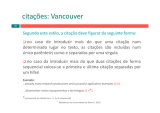 Bibliotecas da Universidade de Aveiro | 2014
Segundo este estilo, a citação deve figurar da seguinte forma:
no caso de introduzir mais do que uma citação num
determinado lugar no texto, as citações são incluídas num
único parêntesis curvo e separadas por uma vírgula
no caso da introduzir mais do que duas citações de forma
sequencial coloca‐se a primeira e última citação separadas por
um hífen
Exemplo:
…already many research productions and successful application examples (3,4).
…desenvolver novos equipamentos e tecnologias (1‐4*).
*corresponde às referências 1, 2, 3 e 4 (sequencial)
citações: Vancouver
89
 