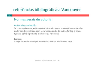Normas gerais de autoria
Autor desconhecido
Se o nome do autor, editor ou tradutor não aparecer no documento e não 
puder ser determinado com segurança a partir de outras fontes, o título 
figurará como o primeiro elemento da referência
Exemplo:
1. Legal issues and strategies. Atlanta (GA): Market Information; 2010.
Bibliotecas da Universidade de Aveiro | 2014
referências bibliográficas: Vancouver
93
 