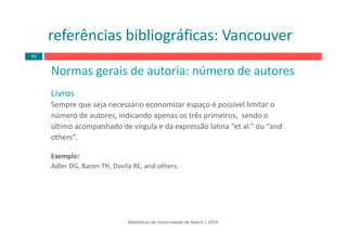 Normas gerais de autoria: número de autores
Livros
Sempre que seja necessário economizar espaço é possível limitar o
número de autores, indicando apenas os três primeiros,  sendo o
último acompanhado de vírgula e da expressão latina “et al.” ou “and
others”.
Exemplo: 
Adler DG, Baron TH, Davila RE, and others.
Bibliotecas da Universidade de Aveiro | 2014
referências bibliográficas: Vancouver
94
 