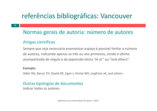 Normas gerais de autoria: número de autores
Artigos científicos
Sempre que seja necessário economizar espaço é possível limitar o número 
de autores, indicando apenas os três ou seis primeiros, sendo o último 
acompanhado de vírgula e da expressão latina “et al.” ou “and others”.
Exemplo:
Adler DG, Baron TH, Davila RE, Egan J, Hirota WK, Leighton JA, and others.
Outras tipologias de documentos
Indicar todos os autores.
Bibliotecas da Universidade de Aveiro | 2014
referências bibliográficas: Vancouver
95
 