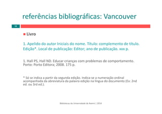 Livro
1. Apelido do autor Iniciais do nome. Título: complemento de título. 
Edição*. Local de publicação: Editor; ano de publicação. xxx p.
1. Hall PS, Hall ND. Educar crianças com problemas de comportamento. 
Porto: Porto Editora; 2008. 175 p.
* Só se indica a partir da segunda edição. Indica‐se a numeração ordinal 
acompanhada da abreviatura da palavra edição na língua do documento (Ex: 2nd 
ed. ou 3rd ed.). 
Bibliotecas da Universidade de Aveiro | 2014
referências bibliográficas: Vancouver
98
 