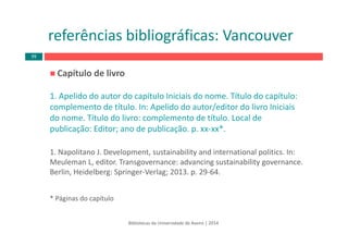Capítulo de livro
1. Apelido do autor do capítulo Iniciais do nome. Título do capítulo: 
complemento de título. In: Apelido do autor/editor do livro Iniciais
do nome. Título do livro: complemento de título. Local de 
publicação: Editor; ano de publicação. p. xx‐xx*. 
1. Napolitano J. Development, sustainability and international politics. In: 
Meuleman L, editor. Transgovernance: advancing sustainability governance. 
Berlin, Heidelberg: Springer‐Verlag; 2013. p. 29‐64.
* Páginas do capítulo
Bibliotecas da Universidade de Aveiro | 2014
referências bibliográficas: Vancouver
99
 