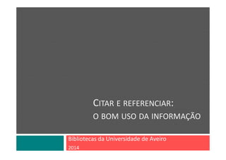CITAR E REFERENCIAR: 
O BOM USO DA INFORMAÇÃO
Bibliotecas da Universidade de Aveiro
2014
 