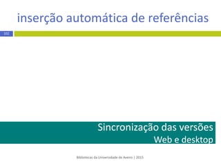 botão Save to Mendeley
Bibliotecas da Universidade de Aveiro | 2015
102
EXEMPLO
 Aceda ao Google Scholar/ Académico - http://scholar.google.pt/
 Efetue pesquisa e na página de resultados clique no botão Save to
Mendeley
 Na janela de importação para o Mendeley* clique no botão para cada
um dos registos que pretende salvar
* se a janela de importação não apresenta a lista de resultados selecione a opção Sign in e introduza o email e password que
utilizou no registo no Mendeley
 