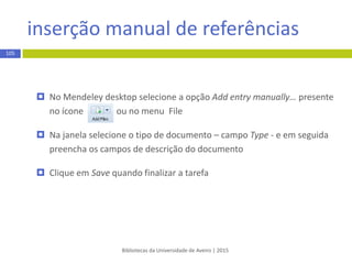 opção Add Files do Mendeley
Bibliotecas da Universidade de Aveiro | 2015
105
EXEMPLO
 Abra o programa do Mendeley (desktop) e selecione a opção Add file ou
Add folder presente no ícone ou no menu superior File
 Selecione o ficheiro ou a pastade ficheiros PDF que pretende exportar e
clique em Open/ OK
 