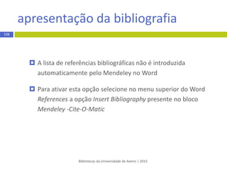 inserção manual de referências
Bibliotecas da Universidade de Aveiro | 2015
108
 No Mendeley desktop selecione a opção Add entry manually… presente
no ícone ou no menu File
 Na janela selecione o tipo de documento – campo Type - e em seguida
preencha os campos de descrição do documento
 Clique em Save quando finalizar a tarefa
 