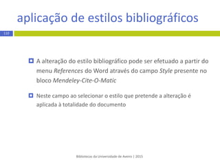 inserção de citações
Bibliotecas da Universidade de Aveiro | 2015
110
 Coloque o cursor no local do texto onde pretende inserir a
citação
 No menu superior References do Word selecione a opção Insert
Citation presente no bloco Mendeley-Cite-O-Matic
 