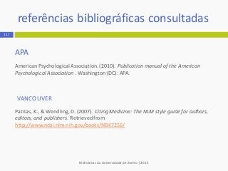 APA
American PsychologicalAssociation.(2010). Publication manual of the American
Psychological Association . Washington (DC): APA.
VANCOUVER
Patrias, K., & Wendling, D. (2007). Citing Medicine: The NLM style guide for authors,
editors, and publishers. Retrieved from
http://www.ncbi.nlm.nih.gov/books/NBK7256/
Bibliotecas da Universidade de Aveiro | 2015
referências bibliográficas consultadas
117
 