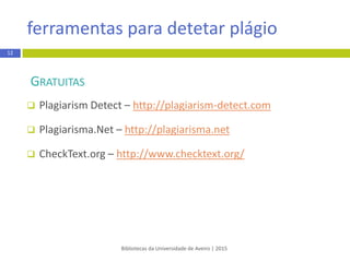 ferramentas para detetar plágio
Bibliotecas da Universidade de Aveiro | 2015
12
GRATUITAS
 Plagium – http://www.plagium.com/
 Plagiarisma.Net – http://plagiarisma.net
 CheckText.org – http://www.checktext.org/
 