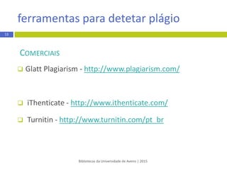 Bibliotecas da Universidade de Aveiro | 2015
COMERCIAIS
 Glatt Plagiarism - http://www.plagiarism.com/
 Grammarly - https://www.grammarly.com
 iThenticate - http://www.ithenticate.com/
 Turnitin - http://www.turnitin.com
13
ferramentas para detetar plágio
 
