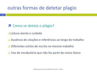  Como se deteta o plágio?
 Leitura atentae cuidada
 Ausência de citações e referências ao longo do trabalho
 Diferentes estilos de escrita no mesmo trabalho
 Uso de vocabulário que não faz parte do nosso léxico
Bibliotecas da Universidade de Aveiro | 2015
14
outras formas de detetar plagio
 