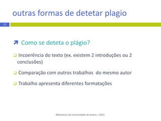  Como se deteta o plágio?
 Incoerência do texto (ex. existem 2 introduções ou 2
conclusões)
 Comparação com outros trabalhos do mesmo autor
 Trabalho apresenta diferentes formatações
Bibliotecas da Universidade de Aveiro | 2015
15
outras formas de detetar plagio
 
