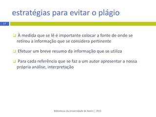  À medida que se lê é importante colocar a fonte de onde se
retirou a informação que se considera pertinente
 Efetuar um breve resumo da informação que se utiliza
 Para cada referência que se faz a um autor apresentar a nossa
própria análise, interpretação
Bibliotecas da Universidade de Aveiro | 2015
estratégias para evitar o plágio
17
 