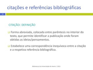 CITAÇÃO: DEFINIÇÃO
 Forma abreviada, colocada entre parênteses no interior do
texto, que permite identificar a publicação onde foram
obtidas as ideias/pensamentos.
 Estabelece uma correspondênciainequívoca entre a citação
e a respetiva referência bibliográfica.
citação e referência bibliográfica
Bibliotecas da Universidade de Aveiro | 2015
21
 