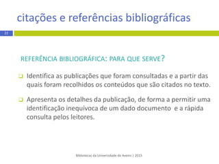 REFERÊNCIA BIBLIOGRÁFICA: PARA QUE SERVE?
 Identifica as publicações que foram consultadas e a partir das
quais foram recolhidos os conteúdosque são citados no texto.
 Apresentaos detalhes da publicação, de forma a permitir uma
identificação inequívoca de um dado documento e a rápida
consultapelos leitores.
Bibliotecas da Universidade de Aveiro | 2015
citação e referência bibliográfica
22
 