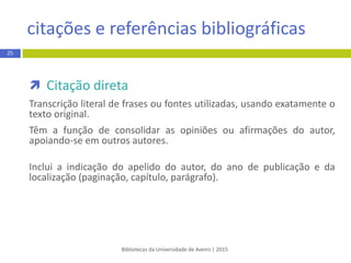 Bibliotecas da Universidade de Aveiro | 2015
citação e referência bibliográfica
 Citação direta
Transcrição literal de frases ou fontes utilizadas, usando exatamente o
texto original.
Têm a função de consolidar as opiniões ou afirmações do autor,
apoiando-se em outros autores.
Inclui a indicação do apelido do autor, do ano de publicação e da
localização (paginação, capítulo, parágrafo).
25
 