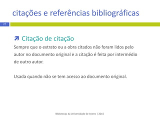 Bibliotecas da Universidade de Aveiro | 2015
 Citação de citação
Sempre que o extrato ou a obra citados não foram lidos pelo
autor no documento original e a citação é feita por intermédio
de outro autor.
Usada quando não se tem acesso ao documento original.
citação e referência bibliográfica
27
 