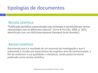 REVISTA CIENTÍFICA
“Publicação periódica especializada cujo conteúdo é constituído por temas
relacionados com as diferentes ciências” (Faria & Pericão, 2008, p. 202),
identificada com um ISSN (InternationalStandard Serial Number).
ARTIGO CIENTÍFICO
Documento que é o resultado de um processo de investigaçãoe que é
submetido à revisão por especialistas da respetiva área do conhecimento, a
fim de avaliarem a sua qualidade e relevância, sendo posteriormente
publicado numa revista científica.
tipologias de documentos
Bibliotecas da Universidade de Aveiro | 2015
31
 