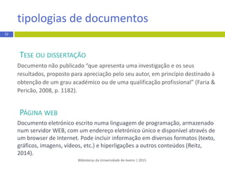 TESE OU DISSERTAÇÃO
Documento não publicado “que apresenta uma investigaçãoe os seus
resultados, propostopara apreciação pelo seu autor, em princípio destinado à
obtenção de um grau académico ou de uma qualificação profissional” (Faria &
Pericão, 2008, p. 1182).
PÁGINA WEB
Documento eletrónico escrito numa linguagem de programação, armazenado
num servidor WEB, com um endereço eletrónico único e disponível através de
um browser de Internet. Pode incluir informação em diversos formatos (texto,
gráficos, imagens, vídeos, etc.) e hiperligações a outros conteúdos (Reitz,
2014).
tipologias de documentos
Bibliotecas da Universidade de Aveiro | 2015
32
 