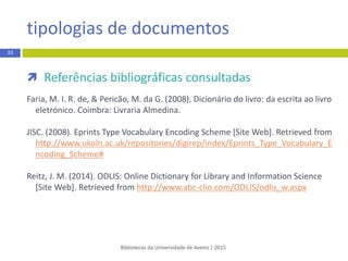  Referências bibliográficas consultadas
Faria, M. I. R. de, & Pericão, M. da G. (2008). Dicionário do livro: da escrita ao livro
eletrónico. Coimbra: Livraria Almedina.
JISC. (2008). Eprints Type Vocabulary Encoding Scheme [Site Web]. Retrieved from
http://www.ukoln.ac.uk/repositories/digirep/index/Eprints_Type_Vocabulary_E
ncoding_Scheme#
Reitz, J. M. (2014).ODLIS: Online Dictionary for Library and Information Science
[Site Web]. Retrieved from http://www.abc-clio.com/ODLIS/odlis_w.aspx
tipologias de documentos
Bibliotecas da Universidade de Aveiro | 2015
33
 