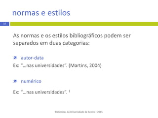 As normas e os estilos bibliográficos podem ser
separados em duas categorias:
 autor-data
EXEMPLO:
“São visíveis grandes alterações ao nível dos padrões de consumo”
(Dionísio, 2009, p. 87).
 numérico
EXEMPLO:
“São visíveis grandes alterações ao nível dos padrões de consumo” (1).
Bibliotecas da Universidade de Aveiro | 2015
normas e estilos
37
 