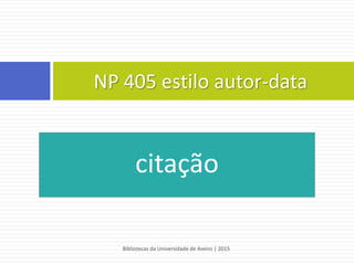 APA 6th - estilo autor-data
Segundo este estilo, a citação deve conter:
 o apelido do autor, o ano de publicação do documento e os
números das páginas citadas
 a informação é colocada entre parenteses curvos
REGRA:
(Apelido do autor, ano de publicação, paginação)
EXEMPLOS:
 “Ao longo dos últimos anos, são visíveis grandes alterações ao nível dos padrões de
consumo em várias regiões da Europa”(Dionísio, 2009, p. 87).
 O consumidor tem vindo a alterar os seus padrões de consumo (Dionísio, 2009).
Bibliotecas da Universidade de Aveiro | 2015
43
 
