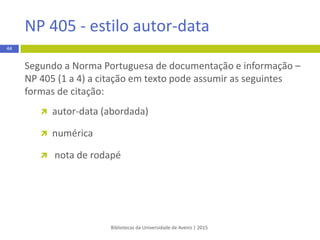  Autoria na citação
As orientações para a apresentação de citações de autores no
texto variam:
 segundo o número de autores citados na publicação
 frequência com que a mesma obra é citada ao longo do
documento, sendo que, em alguns casos, a primeira vez que
é citada a autoria assume uma forma e nas seguintes, a
autoria da citação assume outra forma
Bibliotecas da Universidade de Aveiro | 2015
44
APA 6th - estilo autor-data
 
